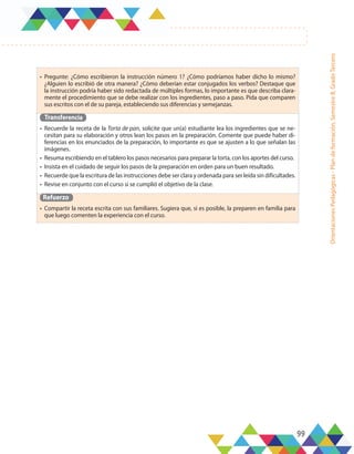 99
Orientaciones
Pedagógicas
-
Plan
de
formación,
Semestre
B,
Grado
Tercero
•	 Pregunte: ¿Cómo escribieron la instrucción número 1? ¿Cómo podríamos haber dicho lo mismo?
¿Alguien lo escribió de otra manera? ¿Cómo deberían estar conjugados los verbos? Destaque que
la instrucción podría haber sido redactada de múltiples formas, lo importante es que describa clara-
mente el procedimiento que se debe realizar con los ingredientes, paso a paso. Pida que comparen
sus escritos con el de su pareja, estableciendo sus diferencias y semejanzas.
Transferencia
•	 Recuerde la receta de la Torta de pan, solicite que un(a) estudiante lea los ingredientes que se ne-
cesitan para su elaboración y otros lean los pasos en la preparación. Comente que puede haber di-
ferencias en los enunciados de la preparación, lo importante es que se ajusten a lo que señalan las
imágenes.
•	 Resuma escribiendo en el tablero los pasos necesarios para preparar la torta, con los aportes del curso.
•	 Insista en el cuidado de seguir los pasos de la preparación en orden para un buen resultado.
•	 Recuerde que la escritura de las instrucciones debe ser clara y ordenada para ser leída sin dificultades.
•	 Revise en conjunto con el curso si se cumplió el objetivo de la clase.
Refuerzo
•	 Compartir la receta escrita con sus familiares. Sugiera que, si es posible, la preparen en familia para
que luego comenten la experiencia con el curso.
 