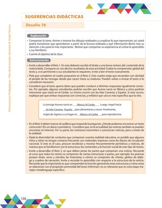 106
SUGERENCIAS DIDÁCTICAS
Orientaciones
Pedagógicas
-
Plan
de
formación,
Semestre
B,
Grado
Tercero
Exploración
•	 Compartan la tarea. Anime a mostrar los dibujos realizados y a explicar lo que representan; así usted
podrá monitorear qué aprendieron a partir de la lectura realizada y qué información llamó más su
atención o les pareció más importante. Motive que compartan su experiencia al contar lo aprendido
a sus familiares.
•	 Cuente el objetivo de la clase.
Estructuración
•	 Invite a desarrollar el Reto 1. En esta deberán escribir el titular y una breve síntesis del contenido de la
noticia leída. Comparta en voz alta los resultados de esta actividad. Evalúe la comprensión global del
texto y, si es pertinente o sus estudiantes lo requieren, invite a leer el texto nuevamente.
•	 Pida que completen el cuadro propuesto en el Reto 2. Este cuadro exige que recuerden con claridad
el periplo de las tortugas desde que nacen hasta su madurez. Pueden volver a revisar el texto si lo
consideran necesario.
•	 Considere que el texto aporta datos que pueden conducir a distintas respuestas igualmente correc-
tas. Por ejemplo, algunos estudiantes podrían escribir que Aurora nació en México y otros podrían
mencionar que nació en el Caribe. Lo mismo ocurre con las Islas Canarias y España. Si esto ocurre,
explique por qué ambas respuestas son correctas, y enfatice que una es más específica que la otra.
•	 En el Reto 4 deben marcar el casillero que responde la pregunta: ¿Dónde podemos encontrar un texto
como este? (En un diario o periódico). Considere que, en la actualidad, las noticias también se pueden
encontrar en Internet. Por su parte, los noticieros transmiten o comunican noticias, pero a través de
la oralidad.
•	 Dada la diversidad de contextos que componen nuestra realidad educativa, es posible que algunos
niños y niñas no tengan contacto frecuente con materiales impresos como los diarios de circulación
nacional. Si este es el caso, procure recolectar y mostrar frecuentemente periódicos y noticias, de
manera que se familiaricen con la estructura, los contenidos y la función social de este tipo de textos.
•	 Invite a desarrollar el Reto 5, en que deben pintar las partes que componen una noticia. Recuerde
al curso que todos los textos se componen de ciertas estructuras o partes, por ejemplo: los poemas
poseen título, verso y estrofas; las historietas o cómics se componen de viñetas, globos de diálo-
go y cuadros de narración. Invite a recordar lo aprendido con respecto a la estructura de la noticia.
Recuerde que lo importante es que comprendan la función general de estas estructuras y cómo estas
se relacionan con el propósito primordial del texto (informar); no es relevante que en esta etapa ma-
nejen metalenguaje específico.
La tortuga Aurora nació en México /el Caribe . Luego, migró hacia
las Islas Canarias /España para alimentarse y crecer. Finalmente,
migró de regreso a su hogar en México /el Caribe para reproducirse.
Desafío 78
 