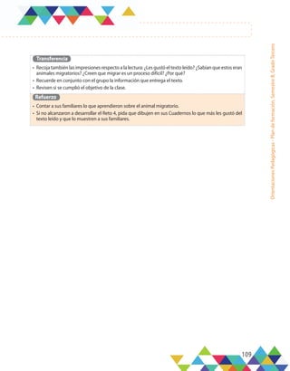 109
Orientaciones
Pedagógicas
-
Plan
de
formación,
Semestre
B,
Grado
Tercero
Transferencia
•	 Recoja también las impresiones respecto a la lectura: ¿Les gustó el texto leído? ¿Sabían que estos eran
animales migratorios? ¿Creen que migrar es un proceso difícil? ¿Por qué?
•	 Recuerde en conjunto con el grupo la información que entrega el texto.
•	 Revisen si se cumplió el objetivo de la clase.
Refuerzo
•	 Contar a sus familiares lo que aprendieron sobre el animal migratorio.
•	 Si no alcanzaron a desarrollar el Reto 4, pida que dibujen en sus Cuadernos lo que más les gustó del
texto leído y que lo muestren a sus familiares.
 