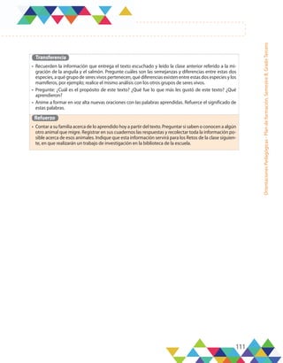 111
Orientaciones
Pedagógicas
-
Plan
de
formación,
Semestre
B,
Grado
Tercero
Transferencia
•	 Recuerden la información que entrega el texto escuchado y leído la clase anterior referido a la mi-
gración de la anguila y el salmón. Pregunte cuáles son las semejanzas y diferencias entre estas dos
especies, a qué grupo de seres vivos pertenecen, qué diferencias existen entre estas dos especies y los
mamíferos, por ejemplo; realice el mismo análisis con los otros grupos de seres vivos.
•	 Pregunte: ¿Cuál es el propósito de este texto? ¿Qué fue lo que más les gustó de este texto? ¿Qué
aprendieron?
•	 Anime a formar en voz alta nuevas oraciones con las palabras aprendidas. Refuerce el significado de
estas palabras.
Refuerzo
•	 Contar a su familia acerca de lo aprendido hoy a partir del texto. Preguntar si saben o conocen a algún
otro animal que migre. Registrar en sus cuadernos las respuestas y recolectar toda la información po-
sible acerca de esos animales. Indique que esta información servirá para los Retos de la clase siguien-
te, en que realizarán un trabajo de investigación en la biblioteca de la escuela.
 