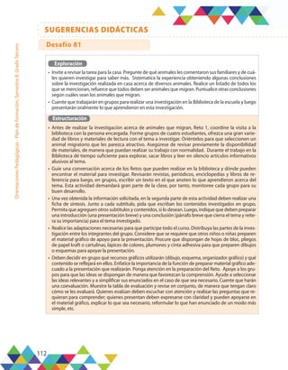 112
SUGERENCIAS DIDÁCTICAS
Orientaciones
Pedagógicas
-
Plan
de
formación,
Semestre
B,
Grado
Tercero
Exploración
•	 Invite a revisar la tarea para la casa. Pregunte de qué animales les comentaron sus familiares y de cuá-
les quieren investigar para saber más. Sistematice la experiencia obteniendo algunas conclusiones
sobre la investigación realizada en casa acerca de diversos animales. Realice un listado de todos los
que se mencionan, refuerce que todos deben ser animales que migran. Puntualice otras conclusiones
según cuáles sean los animales que migran.
•	 Cuente que trabajarán en grupos para realizar una investigación en la Biblioteca de la escuela y luego
presentarán oralmente lo que aprendieron en esta investigación.
Estructuración
•	 Antes de realizar la investigación acerca de animales que migran, Reto 1, coordine la visita a la
biblioteca con la persona encargada. Forme grupos de cuatro estudiantes, ofrezca una gran varie-
dad de libros y materiales de lectura con el tema a investigar. Oriéntelos para que seleccionen un
animal migratorio que les parezca atractivo. Asegúrese de revisar previamente la disponibilidad
de materiales, de manera que puedan realizar su trabajo con normalidad. Durante el trabajo en la
Biblioteca dé tiempo suficiente para explorar, sacar libros y leer en silencio artículos informativos
alusivos al tema.
•	 Guíe una conversación acerca de los Retos que pueden realizar en la biblioteca y dónde pueden
encontrar el material para investigar. Revisarán revistas, periódicos, enciclopedias y libros de re-
ferencia para luego, en grupos, escribir un texto en el que anoten lo que aprendieron acerca del
tema. Esta actividad demandará gran parte de la clase, por tanto, monitoree cada grupo para su
buen desarrollo.
•	 Una vez obtenida la información solicitada, en la segunda parte de esta actividad deben realizar una
ficha de síntesis. Junto a cada subtítulo, pida que escriban los contenidos investigados en grupo.
Permita que agreguen otros subtítulos y contenidos, si lo desean. Luego, indique que deben preparar
una introducción (una presentación breve) y una conclusión (párrafo breve que cierra el tema y reite-
ra su importancia) para el tema investigado.
•	 Realice las adaptaciones necesarias para que participe todo el curso. Distribuya las partes de la inves-
tigación entre los integrantes del grupo. Considere que se requiere que otros niños o niñas preparen
el material gráfico de apoyo para la presentación. Procure que dispongan de hojas de bloc, pliegos
de papel kraft o cartulinas, lápices de colores, plumones y cinta adhesiva para que preparen dibujos
o esquemas para apoyar la presentación.
•	 Deben decidir en grupo qué recursos gráficos utilizarán (dibujo, esquema, organizador gráfico) y qué
contenido se reflejará en ellos. Enfatice la importancia de la función de preparar material gráfico ade-
cuado a la presentación que realizarán. Ponga atención en la preparación del Reto. Apoye a los gru-
pos para que las ideas se dispongan de manera que favorezcan la comprensión. Ayude a seleccionar
las ideas relevantes y a simplificar sus enunciados en el caso de que sea necesario. Cuente que harán
una coevaluación. Muestre la tabla de evaluación y revise en conjunto, de manera que tengan claro
cómo se les evaluará. Quienes evalúan deben escuchar con atención y realizar las preguntas que re-
quieran para comprender; quienes presentan deben expresarse con claridad y pueden apoyarse en
el material gráfico, explicar lo que sea necesario, reformular lo que han enunciado de un modo más
simple, etc.
Desafío 81
 