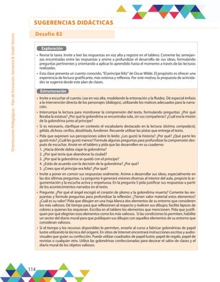 114
SUGERENCIAS DIDÁCTICAS
Orientaciones
Pedagógicas
-
Plan
de
formación,
Semestre
B,
Grado
Tercero
Exploración
•	 Revise la tarea. Invite a leer las respuestas en voz alta y registre en el tablero. Comente las semejan-
zas encontradas entre las respuestas y anime a profundizar el desarrollo de sus ideas, formulando
preguntas pertinentes y orientando a aplicar lo aprendido hasta el momento a través de las lecturas
realizadas.
•	 Esta clase presenta un cuento conocido,“El príncipe feliz”de Oscar Wilde. El propósito es ofrecer una
experiencia de lectura gratificante, más extensa y reflexiva. Por este motivo, la propuesta de activida-
des se sugerirá desde este plan de clases.
Estructuración
•	 Invite a escuchar el cuento. Lea en voz alta, modelando la entonación y la fluidez. Dé especial énfasis
a la intervención directa de los personajes (diálogos), utilizando los matices adecuados para la narra-
ción.
•	 Interrumpa la lectura para monitorear la comprensión del texto, formulando preguntas: ¿Por qué
lloraba la estatua? ¿Por qué la golondrina se encontraba sola, sin sus compañeras? ¿Cuál era la misión
de la golondrina junto al príncipe?
•	 Si es necesario, clarifique en contexto el vocabulario destacado en la lectura: lástima, compadeció,
gélida, dichoso, cerillos, desaliñado, fundieran. Recuerde utilizar las pistas que entrega el texto.
•	 Pida que expresen sus percepciones sobre lo leído: ¿Les gustó la historia? ¿Por qué? ¿Qué parte les
gustó más? ¿Cuál les gustó menos? Formule algunas preguntas para profundizar la comprensión des-
pués de escuchar. Anote en el tablero y pida que las desarrollen en su cuaderno:
1.	¿Hacia dónde debía viajar la golondrina?
2.	¿Por qué tenía que abandonar la ciudad?
3.	¿Por qué la golondrina se quedó con el príncipe?
4.	¿Estás de acuerdo con la decisión de la golondrina? ¿Por qué?
5.	¿Crees que el príncipe era feliz? ¿Por qué?
•	 Invite a poner en común sus respuestas oralmente. Anime a desarrollar sus ideas, especialmente en
las dos últimas preguntas. La pregunta 4 generará visiones diversas al interior del aula, propicie la ar-
gumentación y la escucha activa y respetuosa. En la pregunta 5 pida justificar sus respuestas a partir
de los acontecimientos narrados en el texto.
•	 Pregunte: ¿Por qué el ángel escogió el corazón de plomo y la golondrina muerta? Comente las res-
puestas y formule preguntas para profundizar la reflexión: ¿Tienen valor material estos elementos?
¿Cuál es su valor? Pida que dibujen en una hoja blanca dos elementos de su entorno que consideren
los más valiosos. Dé tiempo para que reflexionen al respecto y realicen sus dibujos; facilite lápices de
colores a quienes los requieran. Escriba en el tablero los elementos que mencionen. Pida que justifi-
quen por qué elegirían esos elementos como los más valiosos. Si las condiciones lo permiten, habilite
un sector del diario mural para que publiquen sus dibujos con aquellos elementos de su entorno que
consideran valiosos.
•	 Si el tiempo y los recursos disponibles lo permiten, enseñe al curso a fabricar golondrinas de papel
lustre utilizando la técnica del origami. En sitios de Internet encontrará instrucciones escritas y audio-
visuales que guían su confección. Puede utilizar cuadrados de papel lustre, papel de regalo, papel de
revistas o cualquier otro. Utilice las golondrinas confeccionadas para decorar el salón de clases y el
diario mural de los objetos valiosos.
Desafío 82
 