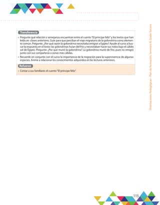 115
Orientaciones
Pedagógicas
-
Plan
de
formación,
Semestre
B,
Grado
Tercero
Transferencia
•	 Pregunte qué relación o semejanza encuentran entre el cuento“El príncipe feliz”y los textos que han
leído en clases anteriores. Guíe para que perciban el viaje migratorio de la golondrina como elemen-
to común. Pregunte: ¿Por qué razón la golondrina necesitaba emigrar a Egipto? Ayude al curso a bus-
car la respuesta en el texto: las golondrinas huían del frío y necesitaban hacer sus nidos bajo el cálido
sol de Egipto. Pregunte: ¿Por qué murió la golondrina? La golondrina murió de frío, pues no emigró
junto con sus compañeras a zonas más cálidas.
•	 Recuerde en conjunto con el curso la importancia de la migración para la supervivencia de algunas
especies. Anime a relacionar los conocimientos adquiridos en las lecturas anteriores.
Refuerzo
•	 Contar a sus familiares el cuento“El príncipe feliz”.
 