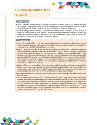 116
SUGERENCIAS DIDÁCTICAS
Orientaciones
Pedagógicas
-
Plan
de
formación,
Semestre
B,
Grado
Tercero
Exploración
•	 Invite a compartir sus experiencias al narrar el cuento a sus familiares. Pregunte: ¿Conocían la historia
tus familiares? ¿Qué opinaron de la actitud de la golondrina? ¿Les gustó la historia? ¿Cómo te sentiste
narrando la historia? Registre algunos de estos comentarios en el tablero. Comenten.
•	 Como estrategia previa a la lectura, completarán la tabla del Reto 1. Anime al curso a recordar el
cuento “El príncipe feliz”; esto les permitirá anticipar algunos contenidos con respecto al texto que
leerán: ¿Hacia dónde se dirigía la golondrina? ¿Por qué debía emigrar? ¿Qué hacían las golondrinas
en Egipto? Copie la tabla en el tablero y registre los aportes.
Estructuración
•	 Invite a desarrollar el Reto 2, leer el texto en silencio. Posteriormente puede realizar una lectura oral
por turnos, cuidando que al realizarla digan las palabras sin errores, respeten signos de puntuación, y
mantengan una velocidad adecuada a su nivel lector.
•	 El Reto 3 desarrolla el trabajo de léxico contextual. Indique que deben releer los fragmentos y extraer
el significado de las palabras destacadas para completar la tabla. Luego de trabajar individualmen-
te, pida que socialicen las respuestas. Pregunte qué otras palabras necesitan ser clarificadas y reali-
cen este mismo procedimiento de manera colectiva. Proponga palabras como revolotea, crin, incuba,
agotadora, batir. Comprueben su significado consultando el diccionario como medio de verificación.
Como en ocasiones anteriores, pida a un niño o niña que escriba en una hoja o pancarta estos nue-
vos vocablos para ponerlos en el“Rincón de las palabras”. Si es posible, solicite que formen oraciones
oralmente con estas nuevas palabras.
•	 Realizan el Reto 4 en parejas; eligen una de las preguntas y la desarrollan en el cuaderno o en una hoja
blanca. Luego, exponen su trabajo al curso. El propósito de esta actividad es que puedan elaborar un
esquema o un organizador gráfico, según la pregunta elegida. Dé ejemplos y orientaciones para que
puedan elaborar sus respuestas: constelación de palabras, esquemas, entre otros.
•	 Permita que organicen la información libremente, siempre que entreguen con claridad la informa-
ción solicitada.
•	 La actividad anterior concluye con una presentación oral. Formule preguntas que les permitan pro-
fundizar la información que entregan. Recuerde la importancia de usar un tono de voz y volumen
adecuados, además de una postura correcta.También, utilizar un lenguaje adecuado, formal y preciso
en estas presentaciones orales. Anime al curso a reflexionar sobre sus intervenciones orales; haga
preguntas que permitan ampliar y clarificar lo expuesto, explicar de mejor manera las ideas. Permita
que el curso realice preguntas pertinentes que enriquezcan el tema. Anime a que opinen acerca de
estas presentaciones orales en un clima de respeto.
Desafío 83
 