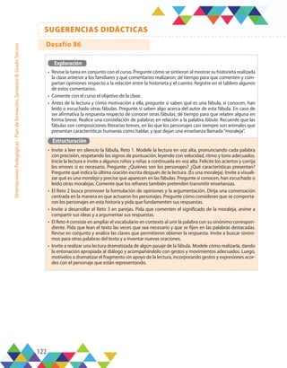 122
SUGERENCIAS DIDÁCTICAS
Orientaciones
Pedagógicas
-
Plan
de
formación,
Semestre
B,
Grado
Tercero
Exploración
•	 Revise la tarea en conjunto con el curso. Pregunte cómo se sintieron al mostrar su historieta realizada
la clase anterior a los familiares y qué comentarios realizaron; dé tiempo para que comenten y com-
partan opiniones respecto a la relación entre la historieta y el cuento. Registre en el tablero algunos
de estos comentarios.
•	 Comente con el curso el objetivo de la clase.
•	 Antes de la lectura y cómo motivación a ella, pregunte si saben qué es una fábula, si conocen, han
leído o escuchado otras fábulas. Pregunte si saben algo acerca del autor de esta fábula. En caso de
ser afirmativa la respuesta respecto de conocer otras fábulas, dé tiempo para que relaten alguna en
forma breve. Realice una constelación de palabras en relación a la palabra fábula. Recuerde que las
fábulas son composiciones literarias breves, en las que los personajes casi siempre son animales que
presentan características humanas como hablar, y que dejan una enseñanza llamada“moraleja”.
Estructuración
•	 Invite a leer en silencio la fábula, Reto 1. Modele la lectura en voz alta, pronunciando cada palabra
con precisión, respetando los signos de puntuación, leyendo con velocidad, ritmo y tono adecuados.
Inicie la lectura e invite a algunos niños y niñas a continuarla en voz alta. Felicite los aciertos y corrija
los errores si es necesario. Pregunte: ¿Quiénes son los personajes? ¿Qué características presentan?
Pregunte qué indica la última oración escrita después de la lectura. (Es una moraleja). Invite a visuali-
zar qué es una moraleja y precise que aparecen en las fábulas. Pregunte si conocen, han escuchado o
leído otras moralejas. Comente que los refranes también pretenden transmitir enseñanzas.
•	 El Reto 2 busca promover la formulación de opiniones y la argumentación. Dirija una conversación
centrada en la manera en que actuaron los personajes. Pregunte cómo consideran que se comporta-
ron los personajes en esta historia y pida que fundamenten sus respuestas.
•	 Invite a desarrollar el Reto 3 en parejas. Pida que comenten el significado de la moraleja, anime a
compartir sus ideas y a argumentar sus respuestas.
•	 El Reto 4 consiste en ampliar el vocabulario en contexto al unir la palabra con su sinónimo correspon-
diente. Pida que lean el texto las veces que sea necesario y que se fijen en las palabras destacadas.
Revise en conjunto y analice las claves que permitieron obtener la respuesta. Invite a buscar sinóni-
mos para otras palabras del texto y a inventar nuevas oraciones.
•	 Invite a realizar una lectura dramatizada de algún pasaje de la fábula. Modele cómo realizarla, dando
la entonación apropiada al diálogo y acompañándolo con gestos y movimientos adecuados. Luego,
motívelos a dramatizar el fragmento sin apoyo de la lectura, incorporando gestos y expresiones acor-
des con el personaje que están representando.
Desafío 86
 