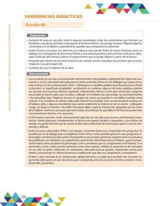 126
SUGERENCIAS DIDÁCTICAS
Orientaciones
Pedagógicas
-
Plan
de
formación,
Semestre
B,
Grado
Tercero
Exploración
•	 Comente la tarea en voz alta. Invite a algunos estudiantes a leer los comentarios que hicieron sus
familiares cuando les contaron cómo pasan el invierno el lirón y la tortuga terrestre. Registre algunos
comentarios en el tablero, especialmente aquellos que enriquecen el contenido.
•	 Invite al curso a escuchar con atención y en silencio este cuento. Antes de iniciar la lectura, inicie un
diálogo con el propósito de demostrar interés y una actitud positiva y activa frente a la lectura, orien-
tada a disfrutar del cuento y valorar el conocimiento que se puede obtener a partir de la lectura.
•	 Pregunte qué sienten al escuchar la lectura de cuentos; invite a visualizar las acciones que ocurren,
imaginar a sus personajes, etc.
•	 Comente al curso el objetivo de la clase.
Estructuración
•	 Lea el cuento en voz alta, pronunciando correctamente cada palabra, respetando los signos de pun-
tuación y con la velocidad adecuada para el nivel, poniendo énfasis en los diálogos que aparecen en
este cuento y en las exclamaciones, Reto 1. Deténgase en aquellas palabras que desconozcan e invite
a descubrir su significado ampliando vocabulario en contexto, algunas de estas palabras podrían
ser: escasea, acurrucamos, hibernar, regañarle, chapoteando, charcos u otras que mencionen. Luego de
escuchado el cuento, pida que escriban o dibujen en el tablero los personajes, los acontecimientos
o los episodios clave. Organice al curso en grupos de cuatro que puedan ir a el tablero cuantas veces
quieran si se mantiene un silencio adecuado durante la actividad. Una vez terminada la escritura en
el tablero, pida a algunos estudiantes que narren oralmente la historia sin ver lo escrito y dibujado.
Luego, sus pares comentan si les faltó mencionar algún aspecto importante, apoyados por las notas
de el tablero. Anime al curso para que entre todos reconstruyan lo que falta en la historia; pueden leer
nuevamente en silencio, si es necesario.
•	 Si el tiempo lo permite, invite voluntarios(as) para leer en voz alta y por turnos, enfatizando la ento-
nación. Anime para que complementen su lectura con gestos faciales y corporales y con efectos de
sonido, sin perder de vista que lo central es leer adecuadamente la historia para que el curso la com-
prenda y disfrute.
•	 Invite al curso a desarrollar el Reto 2 en parejas. Comentan la lectura y responden dos preguntas. Es
posible que en el diálogo que se establezca entre niños y niñas puedan aparecer otras preguntas re-
lacionadas con la lectura del cuento. El propósito es que emitan opiniones respecto de lo escuchado y
las justifiquen con claridad y con argumentos pertinentes. Monitoree esta actividad y guíe la conver-
sación hacia cómo actuaron los personajes, cómo consideran que se comportaron en la historia. Si es
pertinente, invite a intercambiar opiniones entre otras parejas, enfatice la importancia de comentar
en voz alta sin gritos, utilizando un vocabulario adecuado para la ocasión, respetando turnos para
hablar y escuchando en silencio la lectura o explicación que dan sus compañeros y compañeras.
•	 El Reto 3 está centrada en la comprensión global del texto y se pide que escriban tres acciones im-
portantes del cuento en una secuencia que corresponda a la estructura de un texto narrativo: inicio,
desarrollo y desenlace.
Desafío 88
 