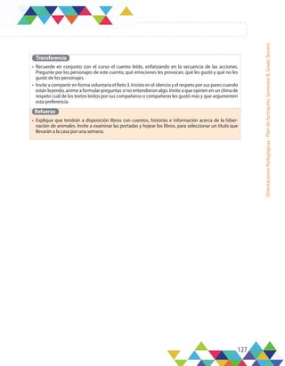 127
Orientaciones
Pedagógicas
-
Plan
de
formación,
Semestre
B,
Grado
Tercero
Transferencia
•	 Recuerde en conjunto con el curso el cuento leído, enfatizando en la secuencia de las acciones.
Pregunte por los personajes de este cuento, qué emociones les provocan, qué les gustó y qué no les
gustó de los personajes.
•	 Invite a compartir en forma voluntaria el Reto 3. Insista en el silencio y el respeto por sus pares cuando
están leyendo, anime a formular preguntas si no entendieron algo. Invite a que opinen en un clima de
respeto cuál de los textos leídos por sus compañeros o compañeras les gustó más y que argumenten
esta preferencia.
Refuerzo
•	 Explique que tendrán a disposición libros con cuentos, historias e información acerca de la hiber-
nación de animales. Invite a examinar las portadas y hojear los libros, para seleccionar un título que
llevarán a la casa por una semana.
 