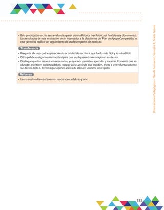 133
Orientaciones
Pedagógicas
-
Plan
de
formación,
Semestre
B,
Grado
Tercero
•	 Esta producción escrita será evaluada a partir de una Rúbrica (ver Rúbrica al final de este documento).
Los resultados de esta evaluación serán ingresados a la plataforma del Plan de Apoyo Compartido, lo
que permitirá realizar un seguimiento de los desempeños de escritura.
Transferencia
•	 Pregunte al curso qué les pareció esta actividad de escritura, qué fue lo más fácil y lo más difícil.
•	 Dé la palabra a algunos alumnos(as) para que expliquen cómo corrigieron sus textos.
•	 Destaque que los errores son necesarios, ya que nos permiten aprender y mejorar. Comente que in-
cluso los escritores expertos deben corregir varias veces lo que escriben. Invite a leer voluntariamente
sus textos, Reto 4. Permita que opinen acerca de ellos en un clima de respeto.
Refuerzo
•	 Leer a sus familiares el cuento creado acerca del oso polar.
 