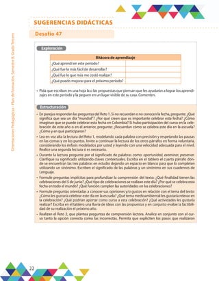 22
SUGERENCIAS DIDÁCTICAS
Orientaciones
Pedagógicas
-
Plan
de
formación,
Semestre
B,
Grado
Tercero
Exploración
•	 Pida que escriban en una hoja la o las propuestas que piensan que les ayudarán a lograr los aprendi-
zajes en este período y la peguen en un lugar visible de su casa. Comenten.
Estructuración
•	 En parejas respondan las preguntas del Reto 1. Si no recuerdan o no conocen la fecha, pregunte: ¿Qué
significa que sea un día “mundial”? ¿Por qué creen que es importante celebrar esta fecha? ¿Cómo
imaginan que se puede celebrar esta fecha en Colombia? Si hubo participación del curso en la cele-
bración de este año o en el anterior, pregunte: ¿Recuerdan cómo se celebra este día en la escuela?
¿Cómo y en qué participaron?
•	 Lea en voz alta la lectura del Reto 1, modelando cada palabra con precisión y respetando las pausas
en las comas y en los puntos. Invite a continuar la lectura de los otros párrafos en forma voluntaria,
considerando los énfasis modelados por usted y leyendo con una velocidad adecuada para el nivel.
Realice una segunda lectura si es necesario.
•	 Durante la lectura pregunte por el significado de palabras como: oportunidad, examinar, preservar.
Clarifique su significado utilizando claves contextuales. Escriba en el tablero el cuarto párrafo don-
de se encuentran las tres palabras en estudio dejando un espacio en blanco para que lo completen
utilizando un sinónimo. Escriben el significado de las palabras y un sinónimo en sus cuadernos de
Lenguaje.
•	 Formule preguntas implícitas para profundizar la comprensión del texto: ¿Qué finalidad tienen las
celebraciones del 5 de junio? ¿Qué tipo de celebraciones se realizan este día? ¿Por qué se celebra esta
fecha en todo el mundo? ¿Qué función cumplen las autoridades en las celebraciones?
•	 Formule preguntas orientadas a conocer sus opiniones y/o gustos en relación con el tema del texto:
¿Cómo les gustaría celebrar este día en la escuela? ¿Qué tema medioambiental les gustaría relevar en
la celebración? ¿Qué podrían aportar como curso a esta celebración? ¿Qué actividades les gustaría
realizar? Escriba en el tablero una lluvia de ideas con las propuestas y en conjunto evalúe la factibili-
dad de su realización el próximo año.
•	 Realizan el Reto 2, que plantea preguntas de comprensión lectora. Analice en conjunto con el cur-
so tanto la opción correcta como las incorrectas. Permita que expliciten los pasos que realizaron
Bitácora de aprendizaje
¿Qué aprendí en este período?
¿Qué fue lo más fácil de desarrollar?
¿Qué fue lo que más me costó realizar?
¿Qué puedo mejorar para el próximo período?
Desafío 47
 