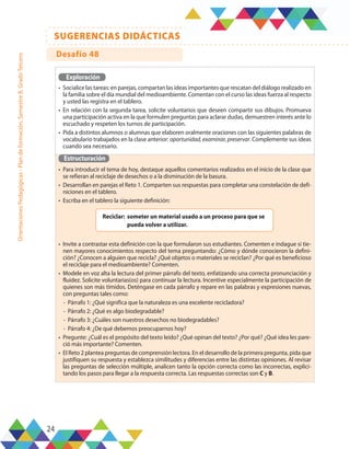 24
SUGERENCIAS DIDÁCTICAS
Orientaciones
Pedagógicas
-
Plan
de
formación,
Semestre
B,
Grado
Tercero
Exploración
•	 Socialice las tareas: en parejas, compartan las ideas importantes que rescatan del diálogo realizado en
la familia sobre el día mundial del medioambiente. Comentan con el curso las ideas fuerza al respecto
y usted las registra en el tablero.
•	 En relación con la segunda tarea, solicite voluntarios que deseen compartir sus dibujos. Promueva
una participación activa en la que formulen preguntas para aclarar dudas, demuestren interés ante lo
escuchado y respeten los turnos de participación.
•	 Pida a distintos alumnos o alumnas que elaboren oralmente oraciones con las siguientes palabras de
vocabulario trabajados en la clase anterior: oportunidad, examinar, preservar. Complemente sus ideas
cuando sea necesario.
Estructuración
•	 Para introducir el tema de hoy, destaque aquellos comentarios realizados en el inicio de la clase que
se refieran al reciclaje de desechos o a la disminución de la basura.
•	 Desarrollan en parejas el Reto 1. Comparten sus respuestas para completar una constelación de defi-
niciones en el tablero.
•	 Escriba en el tablero la siguiente definición:
•	 Invite a contrastar esta definición con la que formularon sus estudiantes. Comenten e indague si tie-
nen mayores conocimientos respecto del tema preguntando: ¿Cómo y dónde conocieron la defini-
ción? ¿Conocen a alguien que recicla? ¿Qué objetos o materiales se reciclan? ¿Por qué es beneficioso
el reciclaje para el medioambiente? Comenten.
•	 Modele en voz alta la lectura del primer párrafo del texto, enfatizando una correcta pronunciación y
fluidez. Solicite voluntarias(os) para continuar la lectura. Incentive especialmente la participación de
quienes son más tímidos. Deténgase en cada párrafo y repare en las palabras y expresiones nuevas,
con preguntas tales como:
-	 Párrafo 1: ¿Qué significa que la naturaleza es una excelente recicladora?
-	 Párrafo 2: ¿Qué es algo biodegradable?
-	 Párrafo 3: ¿Cuáles son nuestros desechos no biodegradables?
-	 Párrafo 4: ¿De qué debemos preocuparnos hoy?
•	 Pregunte: ¿Cuál es el propósito del texto leído? ¿Qué opinan del texto? ¿Por qué? ¿Qué idea les pare-
ció más importante? Comenten.
•	 El Reto 2 plantea preguntas de comprensión lectora. En el desarrollo de la primera pregunta, pida que
justifiquen su respuesta y establezca similitudes y diferencias entre las distintas opiniones. Al revisar
las preguntas de selección múltiple, analicen tanto la opción correcta como las incorrectas, explici-
tando los pasos para llegar a la respuesta correcta. Las respuestas correctas son C y B.
Reciclar:	 someter un material usado a un proceso para que se
pueda volver a utilizar.
Desafío 48
 