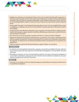 25
Orientaciones
Pedagógicas
-
Plan
de
formación,
Semestre
B,
Grado
Tercero
•	 Explique que realizarán una investigación sobre un tema de su interés. Para ello realice preguntas so-
bre temas que les puedan interesar: ¿Para qué son las campañas de reciclaje? ¿Cómo se descompone
el plástico? ¿De qué tratan los acuerdos ambientales? ¿Cómo debemos preservar la Tierra? ¿Qué son
los restos biodegradables? ¿Quiénes reciclan desechos? Diga al curso que también pueden proponer
temas.
•	 Forme grupos de cuatro o cinco integrantes para que elijan un tema. Una vez escogido el tema, vayan
a la biblioteca, la biblioteca de aula, mis Lecturas Diarias o Internet, para buscar información sobre el
tema elegido.
•	 Anotan los datos más relevantes y llamativos que encuentren en la ficha del Reto 6. Observe el des-
empeño de los grupos y apoye a quienes manifiesten dificultad para seleccionar o escribir la informa-
ción que desean comunicar.
•	 Para comunicar al curso lo aprendido, transforman la ficha en un breve artículo o infografía.
•	 Organice la exposición de los grupos solicitando que: se presenten como grupo y mantengan el foco
del tema durante la exposición. Fomente la participación activa del curso, motivando la formulación
de preguntas, la realización de comentarios pertinentes al tema y la expresión de sus opiniones con
argumentos.
•	 Valore los aspectos positivos de las presentaciones y sugiera mejoras, si es necesario.
Transferencia
•	 En relación con la búsqueda de información, pregunte: ¿Les gustó la actividad? ¿Por qué? ¿Qué fue
lo que más les gustó y por qué? ¿Qué fue lo más fácil de la investigación? ¿Y lo más difícil? ¿Por qué?
Comenten.
•	 Recapitule en conjunto con el curso el texto leído y pregunte: ¿Por qué se dice que la naturaleza es
una excelente recicladora? ¿Crees que los seres humanos somos excelentes recicladores? ¿Por qué?
¿Cuál es el propósito de este texto? Comenten.
Refuerzo
•	 Conversar con su familia en torno a la siguiente pregunta: ¿Qué podríamos hacer para transformarnos
en excelentes recicladores?
 