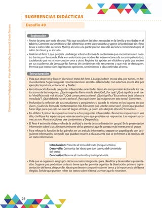 26
SUGERENCIAS DIDÁCTICAS
Orientaciones
Pedagógicas
-
Plan
de
formación,
Semestre
B,
Grado
Tercero
Exploración
•	 Revise la tarea con todo el curso. Pida que socialicen las ideas recogidas en la familia y escríbalas en el
tablero. Comente las similitudes y las diferencias entre las respuestas y apoye la factibilidad de cómo
llevar a cabo estas acciones. Motive al curso a la participación en estas acciones comenzando por el
salón de clases y su escuela.
•	 Realizan el Reto 1, que propicia un diálogo sobre las formas de contaminar que encontramos en nues-
tro barrio y en la escuela. Pida a un voluntario que modere las intervenciones de sus compañeros(as),
cautelando que no se interrumpan unos a otros. Registre los aportes en el tablero y pida que anoten
en sus cuadernos de Lenguaje las formas de contaminar más recurrentes o que más se destaquen.
Permita que interactúen expresando opiniones, sentimientos e ideas referidas al tema.
Estructuración
•	 Pida que observen y lean en silencio el texto del Reto 2. Luego, lo leen en voz alta, por turnos, en for-
ma voluntaria. Sugiera algunas recomendaciones sencillas relacionadas con la lectura en voz alta, por
ejemplo, la postura, entonación y fluidez.
•	 A continuación formule preguntas inferenciales orientadas tanto a la comprensión lectora de los tex-
tos como de las imágenes: ¿Qué imagen les llama más la atención? ¿Por qué? ¿Qué significa en el tex-
to“el edificio está mal aislado”? ¿Qué consecuencias tiene? ¿Qué significa“Esta señora bota la basura
mezclada”? ¿Qué debería hacer la señora? ¿Para qué sirven las imágenes en este texto? Comenten.
•	 Profundice la reflexión de sus estudiantes y pregúnteles si sucede lo mismo en los lugares en que
viven: ¿Cuál es la forma de contaminación más frecuente que ustedes observan? ¿Creen que puedan
hacer algo para que esto no ocurra? Según el título, ¿a quién está dirigido el texto? Comenten.
•	 En el Reto 3 pintan la respuesta correcta a dos preguntas inferenciales. Revise las respuestas en voz
alta, clarifique los aspectos que sean necesarios para que precisen sus respuestas. Las respuestas co-
rrectas son: Mostrar acciones que contaminan; y Desperdicia.
•	 El Reto 4 estimula el desarrollo de la oralidad a través de una disertación grupal. En la presentación
informarán sobre la acción contaminante de las personas que le parezca más interesante al grupo.
•	 Para reforzar la función de los párrafos en un artículo informativo, prepare un papelógrafo con la si-
guiente información, de modo que puedan recurrir a ella cada vez que se enfrenten a la escritura de
un texto informativo.
•	 Pida que se organicen en grupos de tres o cuatro integrantes para planificar y desarrollar la presenta-
ción. Sugiera que produzcan un texto breve que les permita organizar la disertación: primero la pre-
sentación del tema, después las ideas que desean compartir sobre el tema, y la importancia del tema
elegido. Señale que pueden releer los textos sobre el tema las veces que lo necesiten.
Introducción: Presenta el tema del texto (de qué se trata).
Desarrollo: Comunica las ideas que dan cuenta del contenido
del texto.
Conclusión: Resume el contenido y su importancia.
Desafío 49
 