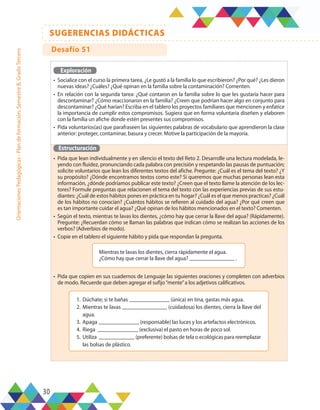 30
SUGERENCIAS DIDÁCTICAS
Orientaciones
Pedagógicas
-
Plan
de
formación,
Semestre
B,
Grado
Tercero
Exploración
•	 Socialice con el curso la primera tarea, ¿Le gustó a la familia lo que escribieron? ¿Por qué? ¿Les dieron
nuevas ideas? ¿Cuáles? ¿Qué opinan en la familia sobre la contaminación? Comenten.
•	 En relación con la segunda tarea: ¿Qué contaron en la familia sobre lo que les gustaría hacer para
descontaminar? ¿Cómo reaccionaron en la familia? ¿Creen que podrían hacer algo en conjunto para
descontaminar? ¿Qué harían? Escriba en el tablero los proyectos familiares que mencionen y enfatice
la importancia de cumplir estos compromisos. Sugiera que en forma voluntaria diseñen y elaboren
con la familia un afiche donde estén presentes sus compromisos.
•	 Pida voluntarios(as) que parafraseen las siguientes palabras de vocabulario que aprendieron la clase
anterior: proteger, contaminar, basura y crecer. Motive la participación de la mayoría.
Estructuración
•	 Pida que lean individualmente y en silencio el texto del Reto 2. Desarrolle una lectura modelada, le-
yendo con fluidez, pronunciando cada palabra con precisión y respetando las pausas de puntuación;
solicite voluntarios que lean los diferentes textos del afiche. Pregunte: ¿Cuál es el tema del texto? ¿Y
su propósito? ¿Dónde encontramos textos como este? Si queremos que muchas personas lean esta
información, ¿dónde podríamos publicar este texto? ¿Creen que el texto llame la atención de los lec-
tores? Formule preguntas que relacionen el tema del texto con las experiencias previas de sus estu-
diantes: ¿Cuál de estos hábitos pones en práctica en tu hogar? ¿Cuál es el que menos practicas? ¿Cuál
de los hábitos no conocían? ¿Cuántos hábitos se refieren al cuidado del agua? ¿Por qué creen que
es tan importante cuidar el agua? ¿Qué opinan de los hábitos mencionados en el texto? Comenten.
•	 Según el texto, mientras te lavas los dientes, ¿cómo hay que cerrar la llave del agua? (Rápidamente).
Pregunte: ¿Recuerdan cómo se llaman las palabras que indican cómo se realizan las acciones de los
verbos? (Adverbios de modo).
•	 Copie en el tablero el siguiente hábito y pida que respondan la pregunta.
•	 Pida que copien en sus cuadernos de Lenguaje las siguientes oraciones y completen con adverbios
de modo. Recuerde que deben agregar el sufijo“mente”a los adjetivos calificativos.
Mientras te lavas los dientes, cierra rápidamente el agua.
¿Cómo hay que cerrar la llave del agua? .
1.	 Dúchate; si te bañas (única) en tina, gastas más agua.
2.	Mientras te lavas (cuidadosa) los dientes, cierra la llave del
agua.
3.	Apaga (responsable) las luces y los artefactos electrónicos.
4.	 Riega (exclusiva) el pasto en horas de poco sol.
5.	 Utiliza (preferente) bolsas de tela o ecológicas para reemplazar
las bolsas de plástico.
Desafío 51
 
