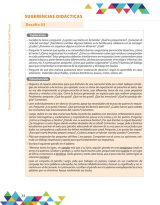 34
SUGERENCIAS DIDÁCTICAS
Orientaciones
Pedagógicas
-
Plan
de
formación,
Semestre
B,
Grado
Tercero
Exploración
•	 Socialice la tarea y pregunte: ¿Leyeron sus textos en la familia? ¿Qué les preguntaron? ¿Conocían el
ciclo del reciclaje? ¿Decidieron cambiar algunos hábitos en la familia para colaborar con el reciclaje?
¿Cuáles? ¿Pensaron en organizar alguna acción en el barrio? ¿Cuál?
•	 Pregunte: Si tuvieran que ayudar a su comunidad o barrio a organizarse para reciclar desechos, ¿cómo
lo harían? ¿Cómo organizarían los residuos? ¿Cómo se informarían sobre qué residuos corresponden
en cada contenedor? Estas preguntas deberían transformarse en respuestas: tener contenedores para
separar la basura, poner letreros para diferenciarlos, afiches para promover el reciclaje e informar a los
vecinos, etc. A continuación, pregunte: ¿Creen que podrían organizarse? ¿Cómo? Favorezca el diálogo
para que comprendan la importancia de la organización y el trabajo en equipo.
•	 Pregunte de qué otra manera podríamos decir “material de desecho”, según lo aprendido en clase
anteriores: materiales desechables, residuos domésticos, basura, restos, sobras, etc.
Estructuración
•	 Organice el espacio educativo para que disfruten de una narración leída por usted. Aplique estrate-
gias de animación a la lectura, por ejemplo: crear un clima de expectación al presentar el texto, leer
en voz alta imprimiendo su propia emoción al texto, usar diferentes tonos de voz, crear pequeños
silencios y mirarlos a los ojos. Cierre la lectura generando un espacio para que realicen preguntas.
Finalmente, pregunte: ¿Qué les gustó? ¿Qué no les gustó? ¿Qué les emocionó? ¿Qué les produjo ale-
gría? Comenten.
•	 Leen individualmente y en silencio el cuento; apoye las necesidades de lectura de quienes lo requie-
ran. Pregunte: ¿Les gustó el texto? ¿Qué personaje les llamó la atención? ¿Cuáles fueron para ustedes
los momentos más emocionantes del cuento? Comenten.
•	 Luego, realice en voz alta una lectura fluida, leyendo las palabras con precisión, enfatizando la expre-
siones interrogativas y exclamativas y respetando las pausa en la comas y en los puntos. Pregunte:
¿Cómo se imaginan a Zambo? ¿Dónde vive su aventura Zambo? ¿Por qué Zambo no siguió llorando?
¿Se imaginan a cuatro tigres dando vueltas alrededor de un árbol? Comenten. Luego, pida a distintos
estudiantes que lean el texto por párrafos adecuando el volumen de su voz para ser escuchados por
todos sus compañeros y aplicando los énfasis modelados por usted. Pregunte: ¿Les gustan las arepas?
¿Para qué mamá Mumbo preparó arepas? ¿Cuántas arepas se habrían comido ustedes? Comenten.
•	 Pida que respondan las preguntas del Reto 2 en parejas. Comparten con el curso sus opiniones; esti-
mule un diálogo respetuoso y apoye para que fundamenten sus respuestas.
•	 Escriba el siguiente párrafo en el tablero:
“Mientras tanto los tigres, sin atender más que a su furia, seguían girando en una vertiginosa rueda en
torno a la palmera. Giraban y giraban, y, como hacía mucho calor, porque todo esto ocurría en un lugar
de África, comenzaron a derretirse. Tanto giraron y tanto calor hacía, que al poco rato los cuatro tigres se
volvieron manteca”.
Lean en conjunto el párrafo. Luego, pida que trabajen en parejas. Copian en sus cuadernos de
Lenguaje las cinco palabras subrayadas, las ordenan alfabéticamente y buscan su significado y un si-
nónimo en el diccionario. A continuación, escriben el párrafo en el cuaderno reemplazando las cinco
palabras por un sinónimo. Apoye resolviendo sus dudas.
Desafío 53
 