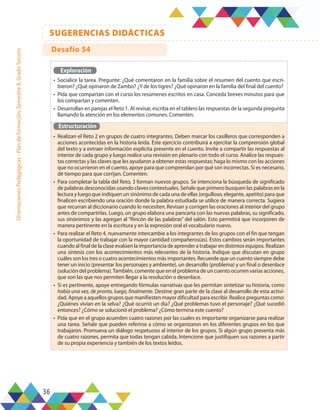 36
SUGERENCIAS DIDÁCTICAS
Orientaciones
Pedagógicas
-
Plan
de
formación,
Semestre
B,
Grado
Tercero
Exploración
•	 Socialice la tarea. Pregunte: ¿Qué comentaron en la familia sobre el resumen del cuento que escri-
bieron? ¿Qué opinaron de Zambo? ¿Y de los tigres? ¿Qué opinaron en la familia del final del cuento?
•	 Pida que compartan con el curso los resúmenes escritos en casa. Conceda breves minutos para que
los compartan y comenten.
•	 Desarrollan en parejas el Reto 1. Al revisar, escriba en el tablero las respuestas de la segunda pregunta
llamando la atención en los elementos comunes. Comenten.
Estructuración
•	 Realizan el Reto 2 en grupos de cuatro integrantes. Deben marcar los casilleros que corresponden a
acciones acontecidas en la historia leída. Este ejercicio contribuirá a ejercitar la comprensión global
del texto y a extraer información explícita presente en el cuento. Invite a compartir las respuestas al
interior de cada grupo y luego realice una revisión en plenario con todo el curso. Analice las respues-
tas correctas y las claves que les ayudaron a obtener estas respuestas; haga lo mismo con las acciones
que no ocurrieron en el cuento, apoye para que comprendan por qué son incorrectas. Si es necesario,
dé tiempo para que corrijan. Comenten.
•	 Para completar la tabla del Reto, 3 forman nuevos grupos. Se intenciona la búsqueda de significado
de palabras desconocidas usando claves contextuales. Señale que primero busquen las palabras en la
lectura y luego que indiquen un sinónimo de cada una de ellas (orgulloso, elegante, apetito) para que
finalicen escribiendo una oración donde la palabra estudiada se utilice de manera correcta. Sugiera
que recurran al diccionario cuando lo necesiten. Revisan y corrigen las oraciones al interior del grupo
antes de compartirlas. Luego, un grupo elabora una pancarta con las nuevas palabras, su significado,
sus sinónimos y las agregan al “Rincón de las palabras” del salón. Esto permitirá que incorporen de
manera pertinente en la escritura y en la expresión oral el vocabulario nuevo.
•	 Para realizar el Reto 4, nuevamente intercambie a los integrantes de los grupos con el fin que tengan
la oportunidad de trabajar con la mayor cantidad compañeros(as). Estos cambios serán importantes
cuando al final de la clase evalúen la importancia de aprender a trabajar en distintos equipos. Realizan
una síntesis con los acontecimientos más relevantes de la historia. Indique que discutan en grupo
cuáles son los tres o cuatro acontecimientos más importantes. Recuerde que un cuento siempre debe
tener un inicio (presentar los personajes y ambiente), un desarrollo (problema) y un final o desenlace
(solución del problema).También, comente que en el problema de un cuento ocurren varias acciones,
que son las que nos permiten llegar a la resolución o desenlace.
•	 Si es pertinente, apoye entregando fórmulas narrativas que les permitan sintetizar su historia, como
había una vez, de pronto, luego, finalmente. Destine gran parte de la clase al desarrollo de esta activi-
dad. Apoye a aquellos grupos que manifiesten mayor dificultad para escribir. Realice preguntas como:
¿Quiénes vivían en la selva? ¿Qué ocurrió un día? ¿Qué problemas tuvo el personaje? ¿Qué sucedió
entonces? ¿Cómo se solucionó el problema? ¿Cómo termina este cuento?
•	 Pida que en el grupo acuerden cuatro razones por las cuales es importante organizarse para realizar
una tarea. Señale que pueden referirse a cómo se organizaron en los diferentes grupos en los que
trabajaron. Promueva un diálogo respetuoso al interior de los grupos. Si algún grupo presenta más
de cuatro razones, permita que todas tengan cabida. Intencione que justifiquen sus razones a partir
de su propia experiencia y también de los textos leídos.
Desafío 54
 