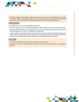 37
Orientaciones
Pedagógicas
-
Plan
de
formación,
Semestre
B,
Grado
Tercero
•	 Entregue cartulina u hojas de bloc y plumones para que escriban una versión definitiva de su listado
de razones. Sugiera que agreguen dibujos si así lo desean. Indique que presentarán estas razones
ante el curso. Pida que elijan uno o dos representantes por grupo para esta presentación.
Transferencia
En conjunto con el curso, revise los objetivos de la clase.
•	 Invite a los grupos a exponer el trabajo realizado en el Reto 4. Retroalimente cuando sea pertinente.
•	 Recuerde que los cuentos son narraciones breves en las que distintos personajes realizan acciones
que se desarrollan en un inicio, un problema y un desenlace.
•	 Luego, comparten sus listados sobre la importancia de trabajar en grupo para el logro de algún pro-
pósito. Pida que argumenten las ideas expuestas. Oriente una participación manteniendo el foco de
la conversación, expresando sus ideas u opiniones sin descalificar las ideas ni al emisor.
Refuerzo
•	 Compartir en la familia la experiencia de trabajar con distintos grupos.
•	 Preguntar en la familia si saben de algún instrumento musical que se pueda elaborar con material de
desecho.
 