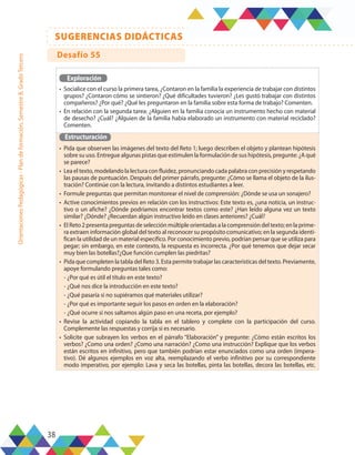 38
SUGERENCIAS DIDÁCTICAS
Orientaciones
Pedagógicas
-
Plan
de
formación,
Semestre
B,
Grado
Tercero
Exploración
•	 Socialice con el curso la primera tarea, ¿Contaron en la familia la experiencia de trabajar con distintos
grupos? ¿Contaron cómo se sintieron? ¿Qué dificultades tuvieron? ¿Les gustó trabajar con distintos
compañeros? ¿Por qué? ¿Qué les preguntaron en la familia sobre esta forma de trabajo? Comenten.
•	 En relación con la segunda tarea: ¿Alguien en la familia conocía un instrumento hecho con material
de desecho? ¿Cuál? ¿Alguien de la familia había elaborado un instrumento con material reciclado?
Comenten.
Estructuración
•	 Pida que observen las imágenes del texto del Reto 1; luego describen el objeto y plantean hipótesis
sobre su uso. Entregue algunas pistas que estimulen la formulación de sus hipótesis, pregunte: ¿A qué
se parece?
•	 Lea el texto, modelando la lectura con fluidez, pronunciando cada palabra con precisión y respetando
las pausas de puntuación. Después del primer párrafo, pregunte: ¿Cómo se llama el objeto de la ilus-
tración? Continúe con la lectura, invitando a distintos estudiantes a leer.
•	 Formule preguntas que permitan monitorear el nivel de comprensión: ¿Dónde se usa un sonajero?
•	 Active conocimientos previos en relación con los instructivos: Este texto es, ¿una noticia, un instruc-
tivo o un afiche? ¿Dónde podríamos encontrar textos como este? ¿Han leído alguna vez un texto
similar? ¿Dónde? ¿Recuerdan algún instructivo leído en clases anteriores? ¿Cuál?
•	 El Reto 2 presenta preguntas de selección múltiple orientadas a la comprensión del texto; en la prime-
ra extraen información global del texto al reconocer su propósito comunicativo; en la segunda identi-
fican la utilidad de un material específico. Por conocimiento previo, podrían pensar que se utiliza para
pegar; sin embargo, en este contexto, la respuesta es incorrecta. ¿Por qué tenemos que dejar secar
muy bien las botellas?¿Que función cumplen las piedritas?
•	 Pida que completen la tabla del Reto 3. Esta permite trabajar las características del texto. Previamente,
apoye formulando preguntas tales como:
-	¿Por qué es útil el título en este texto?
-	¿Qué nos dice la introducción en este texto?
-	¿Qué pasaría si no supiéramos qué materiales utilizar?
-	¿Por qué es importante seguir los pasos en orden en la elaboración?
-	¿Qué ocurre si nos saltamos algún paso en una receta, por ejemplo?
•	 Revise la actividad copiando la tabla en el tablero y complete con la participación del curso.
Complemente las respuestas y corrija si es necesario.
•	 Solicite que subrayen los verbos en el párrafo “Elaboración” y pregunte: ¿Cómo están escritos los
verbos? ¿Como una orden? ¿Como una narración? ¿Como una instrucción? Explique que los verbos
están escritos en infinitivo, pero que también podrían estar enunciados como una orden (impera-
tivo). Dé algunos ejemplos en voz alta, reemplazando el verbo infinitivo por su correspondiente
modo imperativo, por ejemplo: Lava y seca las botellas, pinta las botellas, decora las botellas, etc.
Desafío 55
 