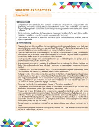 42
SUGERENCIAS DIDÁCTICAS
Orientaciones
Pedagógicas
-
Plan
de
formación,
Semestre
B,
Grado
Tercero
Exploración
•	 Comparten en torno a la tarea. ¿Qué opinaron sus familiares sobre el robot para guardar las pilas
gastadas? ¿Sabían en sus casas que las pilas son altamente tóxicas? ¿Qué harán ahora cada vez que
tengan una pila gastada? Escriba en el tablero los aportes recogidos en las familias en cuanto al tema.
Comenten.
•	 Cómo motivación para la clase de hoy, pregunte: ¿Les gustan los pájaros? ¿Por qué? ¿Cómo podría-
mos atraer a los pájaros a nuestro hogar o a nuestra escuela? Comenten.
•	 Explique que hoy aplicarán lo aprendido porque escribirán un instructivo que enseña a hacer un
objeto muy especial.
Estructuración
•	 Pida que observen el texto del Reto 1 en parejas. Comenten lo observado. Repare en el título y en
los materiales y pregunte: ¿Qué creen que significará “Comedero”? ¿Qué les llama la atención de los
materiales? ¿Qué creen que se elaborará en este instructivo? ¿Cómo lo saben?
•	 Explique que escribirán las instrucciones para cada uno de los pasos de la elaboración, considerando:
los materiales que se requieren y las acciones reflejadas en los dibujos. Pregunte: Según lo aprendido,
¿cómo deben ser los verbos de un texto instructivo? Comenten.
•	 Señale que pueden agregar otras acciones pertinentes que no estén dibujadas, por ejemplo, lavar la
botella antes de usarla, anudar el cordón, etc.
•	 Si tienen dudas con respecto a los pasos de la elaboración o no entienden los dibujos, clarifique sus
dudas. Esto no obstaculizará la labor solicitada y aumentará su capacidad para producir un texto con
claridad.
•	 En relación con la escritura, estimule la producción de instrucciones completas y recuérdeles iniciar
cada instrucción con mayúscula y poner los puntos cuando corresponda.
•	 Realice preguntas inferenciales como: ¿Qué sucedería si rellenáramos la botella con semillas antes de
insertar la cuchara? ¿Para qué se utiliza el cordón? ¿Para qué se utiliza el cuchillo cartonero? Formule
otras preguntas relacionadas con su conocimiento previo: ¿En qué pasos deberías pedir ayuda a un
adulto? ¿Dónde creen que podríamos poner un comedero de este tipo en la escuela? ¿Qué otras co-
sas, además de semillas, podríamos agregar a la botella?
•	 Con un par escriben las instrucciones para elaborar el“Comedero para pájaros”.
•	 Comparten las instrucciones realizadas. Al revisar, compare las distintas formas que utilizaron para
enunciar las instrucciones. Ayude a que clarifiquen y precisen sus ideas.
•	 Antes de leer el texto del Reto 2, active conocimientos previos formulando preguntas tales como:
¿Creen ustedes que debemos cuidar el agua? ¿Por qué? ¿Cómo la cuidamos? ¿Qué pasaría si no la
cuidamos? Permita que compartan y comenten las distintas opiniones. Pida que lean en silencio el
texto de esta actividad. Luego, solicite a algunos estudiantes que realicen la lectura en voz alta.Valore
los aspectos positivos de sus lecturas, por ejemplo: cuando leen las palabras con precisión, al hacer
pausas en los puntos o al leer con fluidez.
•	 Comparten con un compañero o compañera qué les pareció este texto y luego comentan con el
curso.
•	 Responden las preguntas del Reto 3. Las respuestas correctas son: C, B, A. Motive a crear otras oracio-
nes con las palabras fuga y recolecta.
Desafío 57
 