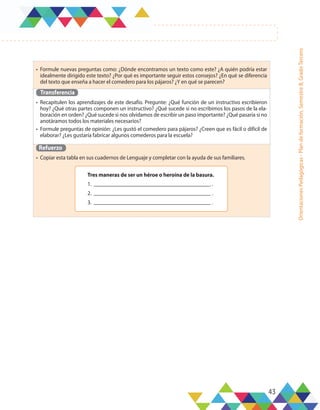 43
Orientaciones
Pedagógicas
-
Plan
de
formación,
Semestre
B,
Grado
Tercero
•	 Formule nuevas preguntas como: ¿Dónde encontramos un texto como este? ¿A quién podría estar
idealmente dirigido este texto? ¿Por qué es importante seguir estos consejos? ¿En qué se diferencia
del texto que enseña a hacer el comedero para los pájaros? ¿Y en qué se parecen?
Transferencia
•	 Recapitulen los aprendizajes de este desafío. Pregunte: ¿Qué función de un instructivo escribieron
hoy? ¿Qué otras partes componen un instructivo? ¿Qué sucede si no escribimos los pasos de la ela-
boración en orden? ¿Qué sucede si nos olvidamos de escribir un paso importante? ¿Qué pasaría si no
anotáramos todos los materiales necesarios?
•	 Formule preguntas de opinión: ¿Les gustó el comedero para pájaros? ¿Creen que es fácil o difícil de
elaborar? ¿Les gustaría fabricar algunos comederos para la escuela?
Refuerzo
•	 Copiar esta tabla en sus cuadernos de Lenguaje y completar con la ayuda de sus familiares.
Tres maneras de ser un héroe o heroína de la basura.
1. .
2. .
3. .
 