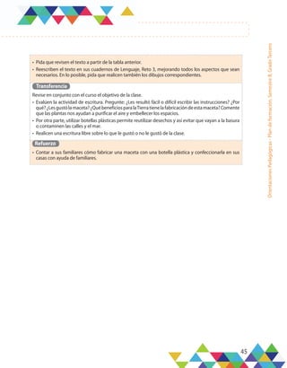 45
Orientaciones
Pedagógicas
-
Plan
de
formación,
Semestre
B,
Grado
Tercero
•	 Pida que revisen el texto a partir de la tabla anterior.
•	 Reescriben el texto en sus cuadernos de Lenguaje, Reto 3, mejorando todos los aspectos que sean
necesarios. En lo posible, pida que realicen también los dibujos correspondientes.
Transferencia
Revise en conjunto con el curso el objetivo de la clase.
•	 Evalúen la actividad de escritura. Pregunte: ¿Les resultó fácil o difícil escribir las instrucciones? ¿Por
qué?¿Lesgustólamaceta?¿QuébeneficiosparalaTierratienelafabricacióndeestamaceta?Comente
que las plantas nos ayudan a purificar el aire y embellecer los espacios.
•	 Por otra parte, utilizar botellas plásticas permite reutilizar desechos y así evitar que vayan a la basura
o contaminen las calles y el mar.
•	 Realicen una escritura libre sobre lo que le gustó o no le gustó de la clase.
Refuerzo
•	 Contar a sus familiares cómo fabricar una maceta con una botella plástica y confeccionarla en sus
casas con ayuda de familiares.
 