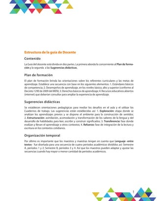 1
Estructura de la guía de Docente
Contenido
La Guía del docente está divida en dos partes. La primera aborda lo concerniente al Plan de forma-
ción y la segunda a las Sugerencias didácticas.
Plan de formación
El plan de formación brinda las orientaciones sobre los referentes curriculares y las metas de
aprendizaje. Establece una secuencia con base en los siguientes elementos: 1. Estándares básicos
de competencia; 2. Desempeños de aprendizaje, en los niveles básico, alto y superior (conforme al
Decreto 1290 de 2009 del MEN); 3. Derechos básicos de aprendizaje; 4. Recursos educativos abiertos
(internet) que deberían consultar para ampliar la experiencia de aprendizaje.
Sugerencias didácticas
Se establecen orientaciones pedagógicas para mediar los desafíos en el aula y el utilizar los
Cuadernos de trabajo. Las sugerencias están establecidas así: 1. Exploración: etapa donde se
analizan los aprendizajes previos y se dispone el ambiente para la construcción de sentidos;
2. Estructuración: asimilación, acomodación y transformación de los saberes de la lengua y del
desarrollo de habilidades para leer, escribir y construir significados; 3. Transferencia: fase donde
evalúan y llevan el aprendizaje a otros contextos; 4. Refuerzo: fase de integración de la lectura y
escritura en los contextos cotidianos.
Organización temporal
Por último es importante que los maestros y maestras tengan en cuenta que Lenguaje -entre
textos- fue diseñada para una secuencia de cuatro períodos académicos divididos así: Semestre
A, períodos 1 y 2; Semestre B, períodos 3 y 4. Así que los maestros pueden adaptar y ajustar las
secuencias cuando hay mayor o menor cantidad de períodos académicos.
 