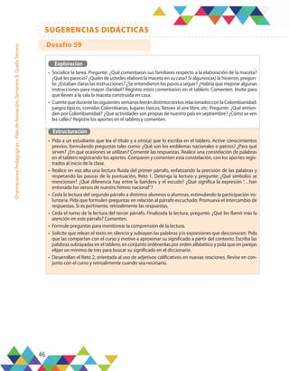 46
SUGERENCIAS DIDÁCTICAS
Orientaciones
Pedagógicas
-
Plan
de
formación,
Semestre
B,
Grado
Tercero
Exploración
•	 Socialice la tarea. Pregunte: ¿Qué comentaron sus familiares respecto a la elaboración de la maceta?
¿Qué les pareció? ¿Quién de ustedes elaboró la maceta en su casa? Si algunos(as) la hicieron, pregun-
te: ¿Estaban claras las instrucciones? ¿Se entendieron los pasos a seguir? ¿Habría que mejorar algunas
instrucciones para mayor claridad? Registre estos comentarios en el tablero. Comenten. Invite para
que lleven a la sala la maceta construida en casa.
•	 CuentequedurantelassiguientessemanasleerándistintostextosrelacionadosconlaColombianidad:
juegos típicos, comidas Colombianas, lugares típicos, Retoes al aire libre, etc. Pregunte: ¿Qué entien-
den por Colombianidad? ¿Qué actividades son propias de nuestro país en septiembre? ¿Cómo se ven
las calles? Registre los aportes en el tablero y comenten.
Estructuración
•	 Pida a un estudiante que lea el título y a otro(a) que lo escriba en el tablero. Active conocimientos
previos, formulando preguntas tales como: ¿Qué son los emblemas nacionales o patrios? ¿Para qué
sirven? ¿En qué ocasiones se utilizan? Comente las respuestas. Realice una constelación de palabras
en el tablero registrando los aportes. Comparen y comenten esta constelación, con los aportes regis-
trados al inicio de la clase.
•	 Realice en voz alta una lectura fluida del primer párrafo, enfatizando la precisión de las palabras y
respetando las pausas de la puntuación, Reto 1. Detenga la lectura y pregunte: ¿Qué símbolos se
mencionan? ¿Qué diferencia hay entre la bandera y el escudo? ¿Qué significa la expresión “…han
entonado los versos de nuestro himno nacional”?
•	 Ceda la lectura del segundo párrafo a distintos alumnos o alumnas, estimulando la participación vo-
luntaria. Pida que formulen preguntas en relación al párrafo escuchado. Promueva el intercambio de
respuestas. Si es pertinente, retroalimente las respuestas.
•	 Ceda el turno de la lectura del tercer párrafo. Finalizada la lectura, pregunte: ¿Qué les llamó más la
atención en este párrafo? Comenten.
•	 Formule preguntas para monitorear la comprensión de la lectura.
•	 Solicite que relean el texto en silencio y subrayen las palabras y/o expresiones que desconocen. Pida
que las compartan con el curso y motive a aproximar su significado a partir del contexto. Escriba las
palabras subrayadas en el tablero; en conjunto ordénenlas por orden alfabético y pida que en parejas
elijan un mínimo de tres para buscar su significado en el diccionario.
•	 Desarrollan el Reto 2, orientada al uso de adjetivos calificativos en nuevas oraciones. Revise en con-
junto con el curso y retroalimente cuando sea necesario.
Desafío 59
 