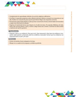 47
Orientaciones
Pedagógicas
-
Plan
de
formación,
Semestre
B,
Grado
Tercero
•	 Complementar los aprendizajes referidos al uso de los adjetivos calificativos .
•	 En el Reto 3, responden preguntas sobre reflexión del texto. Motive a compartir sus respuestas en voz
alta. Analicen en conjunto los pasos que les permitieron llegar a las respuestas correctas.
•	 Previamente al desarrollo del Reto 4, pida que lean nuevamente el texto, donde hablan de la bandera
y según esta información la dibujen.
•	 Organice el material de lectura que dispone en el salón de clases. Por ejemplo, Biblioteca de Aula,
textos, Mis Lecturas Diarias u otros y motive a elegir textos de su interés. Comentan los libros leídos
y expresan por qué les gustaron.
Transferencia
•	 Pregunte: ¿Qué es un emblema? ¿Para qué sirve? ¿Qué representa? ¿Qué tipos de emblemas cono-
cieron? ¿Qué opinión se formaron sobre los emblemas nacionales? ¿Creen que los emblemas son
importante para un país? ¿Por qué?
Refuerzo
•	 Contar a la familia el texto trabajado en la clase.
•	 Dibujar en su cuaderno de Lenguaje su emblema preferido.
 