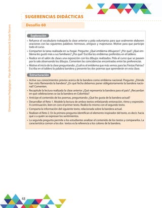 48
SUGERENCIAS DIDÁCTICAS
Orientaciones
Pedagógicas
-
Plan
de
formación,
Semestre
B,
Grado
Tercero
Exploración
•	 Refuerce el vocabulario trabajado la clase anterior y pida voluntarios para que oralmente elaboren
oraciones con las siguientes palabras: hermosas, antiguos y majestuoso. Motive para que participe
todo el curso.
•	 Comparten la tarea realizada en su hogar. Pregunte: ¿Qué emblema dibujaron? ¿Por qué? ¿Qué em-
blema les gustó más a sus familiares? ¿Por qué? Escriba los emblemas preferidos en el tablero.
•	 Realice en el salón de clases una exposición con los dibujos realizados. Pida al curso que se paseen
por la sala observando los dibujos. Comenten las coincidencias encontradas entre las preferencias.
•	 Motive el inicio de la clase preguntando: ¿Cuál es el emblema que más vemos para las Fiestas Patrias?
Escriba en el tablero la palabra bandera y presente los dos poemas que aprenderán en esta clase.
Estructuración
•	 Active sus conocimientos previos acerca de la bandera como emblema nacional. Pregunte: ¿Dónde
han visto flameando la bandera? ¿En qué fecha debemos poner obligatoriamente la bandera nacio-
nal? Comenten.
•	 Recapitule la lectura realizada la clase anterior ¿Qué representa la bandera para el país? ¿Recuerdan
en qué celebraciones se iza la bandera en Colombia?
•	 Anticipe el contenido de los poemas, preguntando: ¿Qué les gusta de la bandera actual?
•	 Desarrollan el Reto 1. Modele la lectura de ambos textos enfatizando entonación, ritmo y expresión.
A continuación, leen en coro el primer texto. Realice lo mismo con el segundo texto.
•	 Comparta la información del siguiente texto, relacionada sobre la bandera actual.
•	 Realizan el Reto 2. En la primera pregunta identifican el elemento inspirador del texto, es decir, hacia
qué o a quién se expresan los sentimientos.
•	 La segunda pregunta permite a los estudiantes analizar el contenido de los textos y compararlos. La
característica común a los dos textos es la referencia a los colores de la bandera.
Desafío 60
 