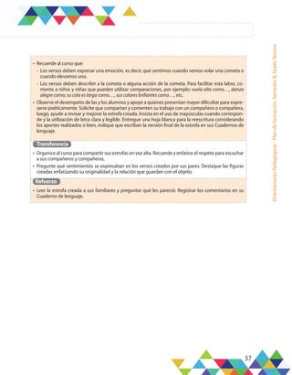 57
Orientaciones
Pedagógicas
-
Plan
de
formación,
Semestre
B,
Grado
Tercero
•	 Recuerde al curso que:
-	 Los versos deben expresar una emoción, es decir, qué sentimos cuando vemos volar una cometa o
cuando elevamos uno.
-	Los versos deben describir a la cometa o alguna acción de la cometa. Para facilitar esta labor, co-
mente a niños y niñas que pueden utilizar comparaciones, por ejemplo: vuela alto como…, danza
alegre como; su cola es larga como…, sus colores brillantes como…, etc.
•	 Observe el desempeño de las y los alumnos y apoye a quienes presentan mayor dificultar para expre-
sarse poéticamente. Solicite que compartan y comenten su trabajo con un compañero o compañera,
luego, ayude a revisar y mejorar la estrofa creada. Insista en el uso de mayúsculas cuando correspon-
de y la utilización de letra clara y legible. Entregue una hoja blanca para la reescritura considerando
los aportes realizados o bien, indique que escriban la versión final de la estrofa en sus Cuadernos de
lenguaje.
Transferencia
•	 Organice al curso para compartir sus estrofas en voz alta. Recuerde y enfatice el respeto para escuchar
a sus compañeros y compañeras.
•	 Pregunte qué sentimientos se expresaban en los versos creados por sus pares. Destaque las figuras
creadas enfatizando su originalidad y la relación que guardan con el objeto.
Refuerzo
•	 Leer la estrofa creada a sus familiares y preguntar qué les pareció. Registrar los comentarios en su
Cuaderno de lenguaje.
 
