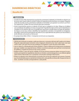 58
SUGERENCIAS DIDÁCTICAS
Orientaciones
Pedagógicas
-
Plan
de
formación,
Semestre
B,
Grado
Tercero
Exploración
•	 Socialice la tarea: Pida voluntarios(as) que lean los comentarios realizados en la familia en relación con
los versos que crearon sobre la cometa. Enfatice la importancia de escucharse con respeto. Pregunte:
¿Están de acuerdo con los comentarios realizados en la familia? ¿Les gustaron sus versos? ¿Les hicie-
ron sugerencias? ¿Cuáles? Dé unos minutos para que comenten.
•	 Active conocimientos previos en relación al tema que se trabajará en la clase. Dibuje en el tablero
una constelación de palabras en torno a la expresión“Ingredientes típicos de la cocina Colombiana”y
complete con los aportes del curso. Es posible que mencionen comidas típicas en lugar de ingredien-
tes típicos, en ese caso, motive a identificar los ingredientes centrales e incorpórelos en el organiza-
dor gráfico. Intencione la participación de todo el curso, especialmente de quienes son más tímidos o
de les dificulta comunicarse en forma oral.
•	 En parejas desarrollan el Reto 1. Comparten con el curso sus respuestas.
Estructuración
•	 Solicite que continúen en parejas, y pida que observen y comenten del texto del Cuaderno de trabajo.
Pregunte: ¿Qué elementos reconocen en las imágenes? ¿Dónde las han visto? ¿Qué texto creen que
vamos a leer? ¿Por qué? Procure que justifiquen sus hipótesis a partir de pistas observables.
•	 Leen en silencio e individualmente el texto del Reto 2. Pida la colaboración de algunas(os) estudiantes
para que modelen una segunda lectura. Enfatice una lectura pausada, para que lean correctamente
las palabras y respeten las pausas en las comas y puntos.
•	 Realizan el Reto 3, ítems de opción múltiple. En las dos primeras preguntas deben reconocer la carac-
terística principal de los ingredientes descritos en el texto. La tercera pregunta es una reflexión global
sobre el texto relacionado con su propósito comunicativo (entregar información).
•	 El Reto 4 se plantea como reforzamiento a la producción escrita que realizarán esta semana. Comente
que el artículo leído posee un párrafo de introducción y dos párrafos de desarrollo. Después de leer el
texto , escribirán una idea correspondiente a cada párrafo.
Desafío 65
 