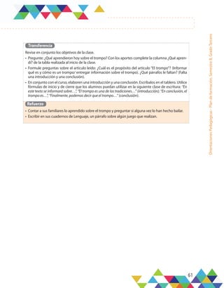 61
Orientaciones
Pedagógicas
-
Plan
de
formación,
Semestre
B,
Grado
Tercero
Transferencia
Revise en conjunto los objetivos de la clase.
•	 Pregunte: ¿Qué aprendieron hoy sobre el trompo? Con los aportes complete la columna ¿Qué apren-
dí? de la tabla realizada al inicio de la clase.
•	 Formule preguntas sobre el artículo leído: ¿Cuál es el propósito del artículo “El trompo”? (Informar
qué es y cómo es un trompo/ entregar información sobre el trompo). ¿Qué párrafos le faltan? (Falta
una introducción y una conclusión).
•	 En conjunto con el curso, elaboren una introducción y una conclusión. Escríbalos en el tablero. Utilice
fórmulas de inicio y de cierre que los alumnos puedan utilizar en la siguiente clase de escritura: “En
este texto se informará sobre…”, “El trompo es una de las tradiciones…” (introducción); “En conclusión, el
trompo es…”, “Finalmente, podemos decir que el trompo…” (conclusión).
Refuerzo
•	 Contar a sus familiares lo aprendido sobre el trompo y preguntar si alguna vez lo han hecho bailar.
•	 Escribir en sus cuadernos de Lenguaje, un párrafo sobre algún juego que realizan.
 