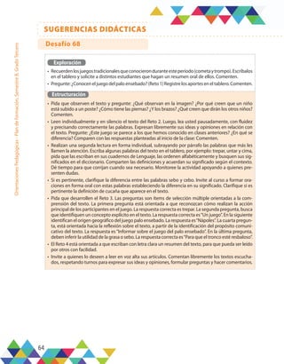64
SUGERENCIAS DIDÁCTICAS
Orientaciones
Pedagógicas
-
Plan
de
formación,
Semestre
B,
Grado
Tercero
Exploración
•	 Recuerdenlosjuegostradicionalesqueconocieronduranteesteperíodo(cometaytrompo).Escríbalos
en el tablero y solicite a distintos estudiantes que hagan un resumen oral de ellos. Comenten.
•	 Pregunte:¿Conoceneljuegodelpaloensebado?(Reto1)Registrelosaporteseneltablero.Comenten.
Estructuración
•	 Pida que observen el texto y pregunte: ¿Qué observan en la imagen? ¿Por qué creen que un niño
está subido a un poste? ¿Cómo tiene las piernas? ¿Y los brazos? ¿Qué creen que dirán los otros niños?
Comenten.
•	 Leen individualmente y en silencio el texto del Reto 2. Luego, lea usted pausadamente, con fluidez
y precisando correctamente las palabras. Expresan libremente sus ideas y opiniones en relación con
el texto. Pregunte: ¿Este juego se parece a los que hemos conocido en clases anteriores? ¿En qué se
diferencia? Comparen con las respuestas planteadas al inicio de la clase: Comenten.
•	 Realizan una segunda lectura en forma individual, subrayando por párrafo las palabras que más les
llamen la atención. Escriba algunas palabras del texto en el tablero, por ejemplo: trepar, untar y cima,
pida que las escriban en sus cuadernos de Lenguaje, las ordenen alfabéticamente y busquen sus sig-
nificados en el diccionario. Comparten las definiciones y acuerdan su significado según el contexto.
Dé tiempo para que corrijan cuando sea necesario. Monitoree la actividad apoyando a quienes pre-
senten dudas.
•	 Si es pertinente, clarifique la diferencia entre las palabras sebo y cebo. Invite al curso a formar ora-
ciones en forma oral con estas palabras estableciendo la diferencia en su significado. Clarifique si es
pertinente la definición de cucaña que aparece en el texto.
•	 Pida que desarrollen el Reto 3. Las preguntas son ítems de selección múltiple orientadas a la com-
prensión del texto. La primera pregunta está orientada a que reconozcan cómo realizan la acción
principal de los participantes en el juego. La respuesta correcta es trepar. La segunda pregunta, busca
que identifiquen un concepto explícito en el texto. La respuesta correcta es“Un juego”. En la siguiente
identifican el origen geográfico del juego palo ensebado. La respuesta es“Nápoles”. La cuarta pregun-
ta, está orientada hacia la reflexión sobre el texto, a partir de la identificación del propósito comuni-
cativo del texto. La respuesta es “Informar sobre el juego del palo ensebado”. En la última pregunta,
deben inferir la utilidad de la grasa o sebo. La respuesta correcta es“Para que el tronco esté resbaloso”.
•	 El Reto 4 está orientada a que escriban con letra clara un resumen del texto, para que pueda ser leído
por otros con facilidad.
•	 Invite a quienes lo deseen a leer en voz alta sus artículos. Comentan libremente los textos escucha-
dos, respetando turnos para expresar sus ideas y opiniones, formular preguntas y hacer comentarios.
Desafío 68
 