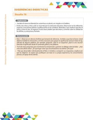 90
SUGERENCIAS DIDÁCTICAS
Orientaciones
Pedagógicas
-
Plan
de
formación,
Semestre
B,
Grado
Tercero
Exploración
•	 Socialice la tarea escribiendo los sustantivos en plural y en singular en el tablero.
•	 Invite a los niños y niñas a dar un recorrido por la institución educativa. Observaran en los diferentes
espacios si encuentran afiches o publicaciones en las carteleras. Motívelos a que analicen qué dice el
texto y cómo lo dice. Al regresar al aula clases pídales que describan y comente sobre la utilidad de
los afiches, su estructura y formato.
Estructuración
•	 Reto 1. Observen en silencio el afiche que tomaron de referencia. Invítelos a que lean el texto. Usted
debería modelar la entonación y el ritmo necesario para apoyar la significación textual. Aclare el sig-
nificado de algunas palabras, por ejemplo, pregunte: ¿Qué es un esquema? ¿Qué es una vacuna?
Dilucide el significado desde el contenido gráfico y las palabras.
•	 Formule otras preguntas para monitorear la comprensión y generar un diálogo sobre lo leído: - ¿Han
visto este afiche antes? ¿En qué lugar creen que encontraríamos ese afiche? ¿Por qué?
•	 Pida que desarrollen individualmente el Reto 2. Invítelos a compartir sus respuestas y explicar por
qué las eligieron. Se espera que justifiquen con base en su propia experiencia, los conocimientos
previos y el apoyo de los demás.
Desafío 70
 