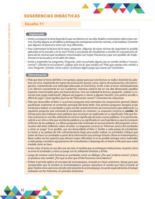 92
SUGERENCIAS DIDÁCTICAS
Orientaciones
Pedagógicas
-
Plan
de
formación,
Semestre
B,
Grado
Tercero
Exploración
•	 Invite a compartir la tarea leyendo lo que escribieron en voz alta. Realice comentarios sobre estas nor-
mas. Escriba alguna en el tablero y destaque las semejanzas entre las normas, si las hubiese. Comente
que algunas se parecen y otras son muy diferentes.
•	 Para sistematizar la lectura de la tarea, pregunte: ¿Algunas de estas normas de seguridad es posible
aplicarlas en la escuela y en la casa? Invite a una pareja de estudiantes a escribir en una pancarta al-
guna de las normas que resultaron mencionadas con mayor frecuencia y que son posibles de imple-
mentar en la escuela y en el salón de clases.
•	 Invite a responder las preguntas. Pregunte: ¿Han escuchado alguna vez un sonido similar a “runrún,
runrún”? ¿Dónde lo escucharon? ¿Sabían qué era lo que sonaba así? Pida que repitan este sonido a
coro. Pregunte: ¿Sienten cómo suena? ¿Conocen algún juego que suene así? Comenten.
Estructuración
•	 Pida que lean el texto del Reto 2 en parejas; apoye para que esta lectura se realice diciendo las pala-
bras sin error, respetando los signos de puntuación (punto, coma, signos de exclamación y de interro-
gación), manteniendo una velocidad adecuada al nivel lector. Invite a leer el texto individualmente
y en silencio nuevamente en sus Cuadernos, mientras usted lo lee en voz alta destacando aquellos
aspectos mencionados para una buena lectura. Una vez realizada la lectura, pregunte: ¿Sabían o co-
nocían este juego tradicional? ¿Alguna vez jugaron o vieron a alguien hacerlo? ¿Les parece sencillo o
difícil de jugar? ¿Qué significa que sea de“fabricación casera”? Comenten las respuestas.
•	 Pida que desarrollen el Reto 3. La primera pregunta está orientada a la comprensión general. Deben
parafrasear oralmente el contenido principal del texto leído. Esta primera pregunta otorgará el pie
inicial para realizar un zumbador y para escribir, posteriormente, las instrucciones para elaborarlo. La
siguiente pregunta está orientada al vocabulario en contexto. La respuesta correcta es sonido. Dé
tiempo para que indiquen otras palabras que necesitan ser explicadas en su significado. Pida que for-
men oraciones en voz alta utilizando el correcto significado de estas nuevas palabras. Si es pertinente,
solicite a un niño o niña que escriba las palabras y su significado en una hoja blanca y que la incorpore
al Rincón de las palabras. La última pregunta está orientada al reconocimiento del propósito comu-
nicativo del texto (reflexión sobre el texto). La respuesta correcta es “Informar acerca del zumbador
y cómo se juega”. Si es posible, una vez desarrollada el Reto 3, facilite a cada pareja de estudiantes
un botón y un pedazo de hilo suficientemente largo para poder realizar un zumbador. Indique que
traten de hacer un zumbador a partir de la información que entrega el texto. Observe el desempeño y
fíjese cuáles son los aspectos que ofrecen mayor dificultad. Si no es posible entregar estos materiales
a cada pareja, considere agrupaciones de 4 estudiantes o disponga de un botón e hilo para que usted
modele cómo se hace.
•	 Invite a leer el texto en voz alta una vez más. A medida que se entreguen indicaciones, muestre cómo
se arma el zumbador y cómo se juega con él, utilizando el botón y el hilo.
•	 Luego de mostrar cómo funciona un zumbador, inicie un diálogo: ¿Por qué se llama runrún? ¿Cómo
se produce este sonido? ¿Por qué se dice que el hilo funciona como elástico?
•	 El Reto 4 permite aplicar el concepto de onomatopeya, revisado en clases anteriores. Apoye para que
comprendan que el nombre es onomatopéyico, porque reproduce el sonido que hace el botón al
girar. Realice otros ejercicios donde esté presente la onomatopeya; recuerde especialmente el trabajo
realizado con los historieta, en períodos anteriores.
Desafío 71
 