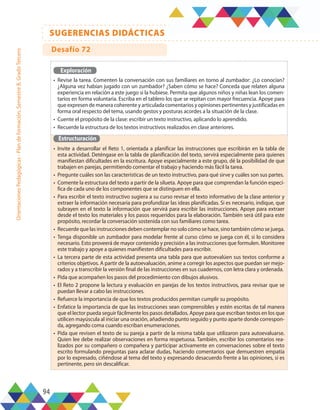 94
SUGERENCIAS DIDÁCTICAS
Orientaciones
Pedagógicas
-
Plan
de
formación,
Semestre
B,
Grado
Tercero
Exploración
•	 Revise la tarea. Comenten la conversación con sus familiares en torno al zumbador: ¿Lo conocían?
¿Alguna vez habían jugado con un zumbador? ¿Saben cómo se hace? Conceda que relaten alguna
experiencia en relación a este juego si la hubiese. Permita que algunos niños y niñas lean los comen-
tarios en forma voluntaria. Escriba en el tablero los que se repitan con mayor frecuencia. Apoye para
que expresen de manera coherente y articulada comentarios y opiniones pertinentes y justificadas en
forma oral respecto del tema, usando gestos y posturas acordes a la situación de la clase.
•	 Cuente el propósito de la clase: escribir un texto instructivo, aplicando lo aprendido.
•	 Recuerde la estructura de los textos instructivos realizados en clase anteriores.
Estructuración
•	 Invite a desarrollar el Reto 1, orientada a planificar las instrucciones que escribirán en la tabla de
esta actividad. Deténgase en la tabla de planificación del texto, servirá especialmente para quienes
manifiestan dificultades en la escritura. Apoye especialmente a este grupo, dé la posibilidad de que
trabajen en parejas, permitiendo comentar el trabajo y haciendo más fácil la tarea.
•	 Pregunte cuáles son las características de un texto instructivo, para qué sirve y cuáles son sus partes.
•	 Comente la estructura del texto a partir de la silueta. Apoye para que comprendan la función especí-
fica de cada uno de los componentes que se distinguen en ella.
•	 Para escribir el texto instructivo sugiera a su curso revisar el texto informativo de la clase anterior y
extraer la información necesaria para profundizar las ideas planificadas. Si es necesario, indique, que
subrayen en el texto la información que servirá para escribir las instrucciones. Apoye para extraer
desde el texto los materiales y los pasos requeridos para la elaboración. También será útil para este
propósito, recordar la conversación sostenida con sus familiares como tarea.
•	 Recuerde que las instrucciones deben contemplar no solo cómo se hace, sino también cómo se juega.
•	 Tenga disponible un zumbador para modelar frente al curso cómo se juega con él, si lo considera
necesario. Esto proveerá de mayor contenido y precisión a las instrucciones que formulen. Monitoree
este trabajo y apoye a quienes manifiesten dificultades para escribir.
•	 La tercera parte de esta actividad presenta una tabla para que autoevalúen sus textos conforme a
criterios objetivos. A partir de la autoevaluación, anime a corregir los aspectos que puedan ser mejo-
rados y a transcribir la versión final de las instrucciones en sus cuadernos, con letra clara y ordenada.
•	 Pida que acompañen los pasos del procedimiento con dibujos alusivos.
•	 El Reto 2 propone la lectura y evaluación en parejas de los textos instructivos, para revisar que se
puedan llevar a cabo las instrucciones.
•	 Refuerce la importancia de que los textos producidos permitan cumplir su propósito.
•	 Enfatice la importancia de que las instrucciones sean comprensibles y estén escritas de tal manera
que el lector pueda seguir fácilmente los pasos detallados. Apoye para que escriban textos en los que
utilicen mayúscula al iniciar una oración, añadiendo punto seguido y punto aparte donde correspon-
da, agregando coma cuando escriban enumeraciones.
•	 Pida que revisen el texto de su pareja a partir de la misma tabla que utilizaron para autoevaluarse.
Quien lee debe realizar observaciones en forma respetuosa. También, escribir los comentarios rea-
lizados por su compañero o compañera y participar activamente en conversaciones sobre el texto
escrito formulando preguntas para aclarar dudas, haciendo comentarios que demuestren empatía
por lo expresado, ciñéndose al tema del texto y expresando desacuerdo frente a las opiniones, si es
pertinente, pero sin descalificar.
Desafío 72
 