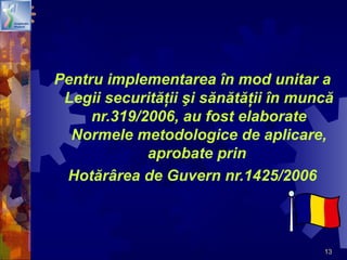 13
Pentru implementarea în mod unitar a
Legii securităţii şi sănătăţii în muncă
nr.319/2006, au fost elaborate
Normele metodologice de aplicare,
aprobate prin
Hotărârea de Guvern nr.1425/2006
 