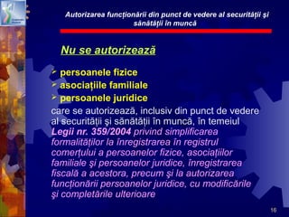 16
Nu se autorizează
 persoanele fizice
 asociaţiile familiale
 persoanele juridice
care se autorizează, inclusiv din punct de vedere
al securităţii şi sănătăţii în muncă, în temeiul
Legii nr. 359/2004 privind simplificarea
formalităţilor la înregistrarea în registrul
comerţului a persoanelor fizice, asociaţiilor
familiale şi persoanelor juridice, înregistrarea
fiscală a acestora, precum şi la autorizarea
funcţionării persoanelor juridice, cu modificările
şi completările ulterioare
Autorizarea funcţionării din punct de vedere al securităţii şi
sănătăţii în muncă
 