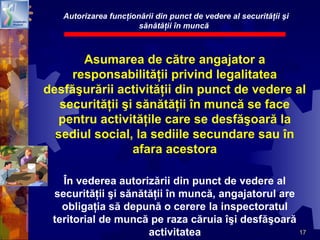 17
Asumarea de către angajator a
responsabilităţii privind legalitatea
desfăşurării activităţii din punct de vedere al
securităţii şi sănătăţii în muncă se face
pentru activităţile care se desfăşoară la
sediul social, la sediile secundare sau în
afara acestora
În vederea autorizării din punct de vedere al
securităţii şi sănătăţii în muncă, angajatorul are
obligaţia să depună o cerere la inspectoratul
teritorial de muncă pe raza căruia îşi desfăşoară
activitatea
Autorizarea funcţionării din punct de vedere al securităţii şi
sănătăţii în muncă
 
