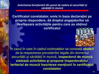 18
Certificatul constatator, emis în baza declaraţiei pe
propria răspundere, dă dreptul angajatorilor să
desfăşoare activităţile pentru care au obţinut
certificatul
În cazul în care în cadrul controalelor se constată abateri
de la respectarea prevederilor legale din domeniul
securităţii şi sănătăţii în muncă, inspectorul de muncă
sistează activitatea şi propune inspectoratului
teritorial de muncă înscrierea menţiunii în certificatul
constatator
Autorizarea funcţionării din punct de vedere al securităţii şi
sănătăţii în muncă
 