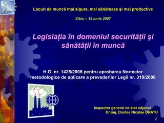 2
Locuri de muncă mai sigure, mai sănătoase şi mai productive
Sibiu – 19 iunie 2007
Legislaţia în domeniul securităţii şi
sănătăţii în muncă
H.G. nr. 1425/2006 pentru aprobarea Normelor
metodologice de aplicare a prevederilor Legii nr. 319/2006
Inspector general de stat adjunct
Dr.ing. Dantes Nicolae BRATU
 