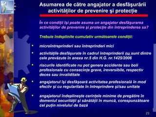 23
Asumarea de către angajator a desfăşurării
activităţilor de prevenire şi protecţie
În ce condiţii îşi poate asuma un angajator desfăşurarea
activităţilor de prevenire şi protecţie din întreprinderea sa?
Trebuie îndeplinite cumulativ următoarele condiţii:
 microîntreprinderi sau întreprinderi mici
 activităţile desfăşurate în cadrul întreprinderii nu sunt dintre
cele prevăzute în anexa nr.5 din H.G. nr.1425/2006
 riscurile identificate nu pot genera accidente sau boli
profesionale cu consecinţe grave, ireversibile, respectiv
deces sau invaliditate
 angajatorul îşi desfăşoară activitatea profesională în mod
efectiv şi cu regularitate în întreprindere şi/sau unitate
 angajatorul îndeplineşte cerinţele minime de pregătire în
domeniul securităţii şi sănătăţii în muncă, corespunzătoare
cel puţin nivelului de bază
 