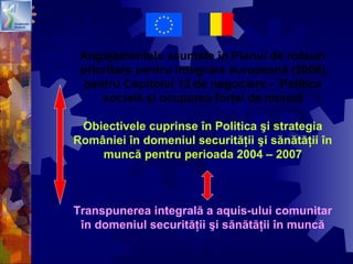 Angajamentele asumate în Planul de măsuri
prioritare pentru integrare europeană (2006)
pentru Capitolul 13 de negociere - Politica
socială şi ocuparea forţei de muncă
Obiectivele cuprinse în Politica şi strategia
României în domeniul securităţii şi sănătăţii în
muncă pentru perioada 2004 – 2007
Transpunerea integrală a aquis-ului comunitar
în domeniul securităţii şi sănătăţii în muncă
 