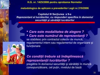 30
 Care este modalitatea de alegere ?
 Care este numărul de reprezentanţi ?
se stabilesc prin contractul colectiv de muncă,
regulamentul intern sau regulamentul de organizare şi
funcţionare
Ce condiţii trebuie să îndeplinească
reprezentanţii lucrătorilor ?
pregătire în domeniul securităţii şi sănătăţii în muncă
corespunzătoare, cel puţin, nivelului de bază
H.G. nr. 1425/2006 pentru aprobarea Normelor
metodologice de aplicare a prevederilor Legii nr.319/2006
Capitolul III Secţiunea a 9-a
Reprezentant al lucrătorilor, cu răspunderi specifice în domeniul
securităţii şi sănătăţii lucrătorilor
 