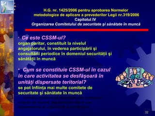 32
• Ce este CSSM-ul?
organ paritar, constituit la nivelul
angajatorului, în vederea participării şi
consultării periodice în domeniul securităţii şi
sănătăţii în muncă
• Cum se constituie CSSM-ul în cazul
în care activitatea se desfăşoară în
unităţi dispersate teritorial?
se pot înfiinţa mai multe comitete de
securitate şi sănătate în muncă
numărul acestora se stabileşte prin contractul
colectiv de muncă, regulamentul intern sau
regulamentul de organizare şi funcţionare
H.G. nr. 1425/2006 pentru aprobarea Normelor
metodologice de aplicare a prevederilor Legii nr.319/2006
Capitolul IV
Organizarea Comitetului de securitate şi sănătate în muncă
 