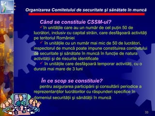 33
Organizarea Comitetului de securitate şi sănătate în muncă
Când se constituie CSSM-ul?
în unităţile care au un număr de cel puţin 50 de
lucrători, inclusiv cu capital străin, care desfăşoară activităţi
pe teritoriul României
 în unităţile cu un număr mai mic de 50 de lucrători,
inspectorul de muncă poate impune constituirea comitetului
de securitate şi sănătate în muncă în funcţie de natura
activităţii şi de riscurile identificate
 în unităţile care desfăşoară temporar activităţi, cu o
durată mai mare de 3 luni
În ce scop se constituie?
pentru asigurarea participării şi consultării periodice a
reprezentanţilor lucrătorilor cu răspunderi specifice în
domeniul securităţii şi sănătăţii în muncă
 