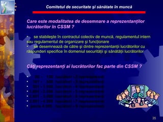 35
Care este modalitatea de desemnare a reprezentanţilor
lucrătorilor în CSSM ?
• se stabileşte în contractul colectiv de muncă, regulamentul intern
sau regulamentul de organizare şi funcţionare
• se desemnează de către şi dintre reprezentanţii lucrătorilor cu
răspunderi specifice în domeniul securităţii şi sănătăţii lucrătorilor
Câţi reprezentanţi ai lucrătorilor fac parte din CSSM ?
• 50 - 100 lucrători - 2 reprezentanţi
• 101 - 500 lucrători - 3 reprezentanţi
• 501 - 1.000 lucrători - 4 reprezentanţi
• 1.001 - 2.000 lucrători - 5 reprezentanţi
• 2.001 - 3.000 lucrători - 6 reprezentanţi
• 3.001 - 4.000 lucrători - 7 reprezentanţi
• peste 4.000 lucrători - 8 reprezentanţi
Comitetul de securitate şi sănătate în muncă
 