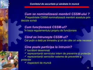 36
Cum se nominalizează membrii CSSM-ului ?
Preşedintele CSSM nominalizează membrii acestuia prin
decizie scrisă
Cum funcţionează CSSM-ul?
În baza regulamentului propriu de funcţionare
Când se întruneşte CSSM-ul?
Cel puţin o dată pe trimestru şi ori de câte ori este necesar
Cine poate participa la întruniri?
 lucrătorii desemnaţi
 reprezentanţii serviciului intern de prevenire şi protecţie
 reprezentanţii serviciilor externe de prevenire şi
protecţie
 inspectorii de muncă
Comitetul de securitate şi sănătate în muncă
 