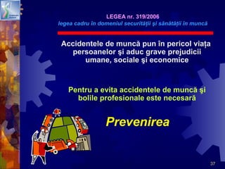 37
Accidentele de muncă pun în pericol viaţa
persoanelor şi aduc grave prejudicii
umane, sociale şi economice
Pentru a evita accidentele de muncă şi
bolile profesionale este necesară
Prevenirea
LEGEA nr. 319/2006
legea cadru în domeniul securităţii şi sănătăţii în muncă
 