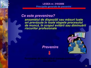 38
Ce este prevenirea?
ansamblul de dispoziţii sau măsuri luate
ori prevăzute în toate etapele procesului
de muncă, în scopul evitării sau diminuării
riscurilor profesionale
LEGEA nr. 319/2006
Principiile generale de prevenire
furnizarea de instrucţiuni corespunzătoare
lucrătorilor
Prevenire
 