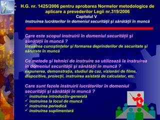 40
Care este scopul instruirii în domeniul securităţii şi
sănătăţii în muncă ?
însuşirea cunoştinţelor şi formarea deprinderilor de securitate şi
sănătate în muncă
Ce metode şi tehnici de instruire se utilizează la instruirea
în domeniul securităţii şi sănătăţii în muncă ?
expunerea, demonstraţia, studiul de caz, vizionări de filme,
diapozitive, proiecţii, instruirea asistată de calculator, etc.
Care sunt fazele instruirii lucrătorilor în domeniul
securităţii şi sănătăţii în muncă ?
 instruirea introductiv-generală
 instruirea la locul de muncă
 instruirea periodică
 instruirea suplimentară
H.G. nr. 1425/2006 pentru aprobarea Normelor metodologice de
aplicare a prevederilor Legii nr.319/2006
Capitolul V
Instruirea lucrătorilor în domeniul securităţii şi sănătăţii în muncă
 
